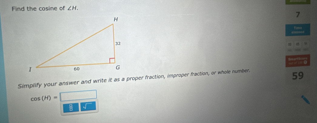 Find the cosine of ∠ H. 
7 
Time 
élnp=== 
D 75 51 
SmartScore 
o02 or 100
Simplify your answer and write it as a proper fraction, improper fraction, or whole number.
59
cos (H)=□
 □ /□   sqrt()