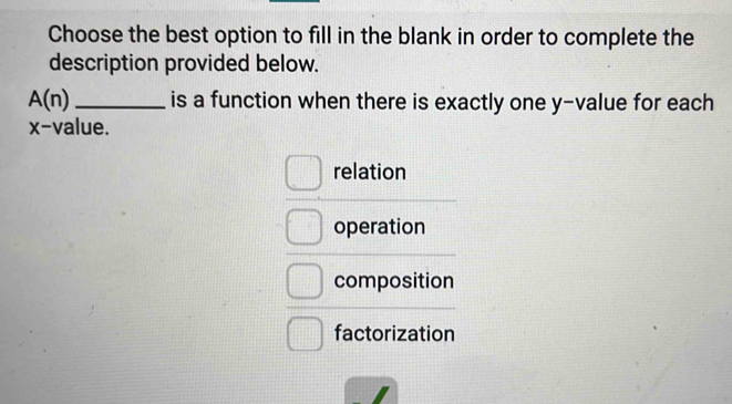 Choose the best option to fill in the blank in order to complete the
description provided below.
A(n) _is a function when there is exactly one y -value for each
x -value.
relation
operation
composition
factorization