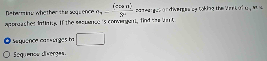 Determine whether the sequence a_n= (cos n)/3^n  converges or diverges by taking the limit of a_n as n
approaches infinity. If the sequence is convergent, find the limit. 
O Sequence converges to □
Sequence diverges.