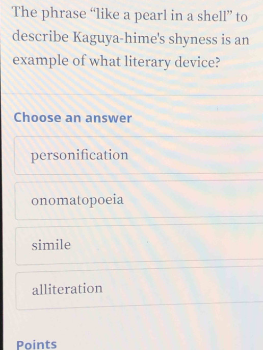 The phrase “like a pearl in a shell” to
describe Kaguya-hime's shyness is an
example of what literary device?
Choose an answer
personification
onomatopoeia
simile
alliteration
Points