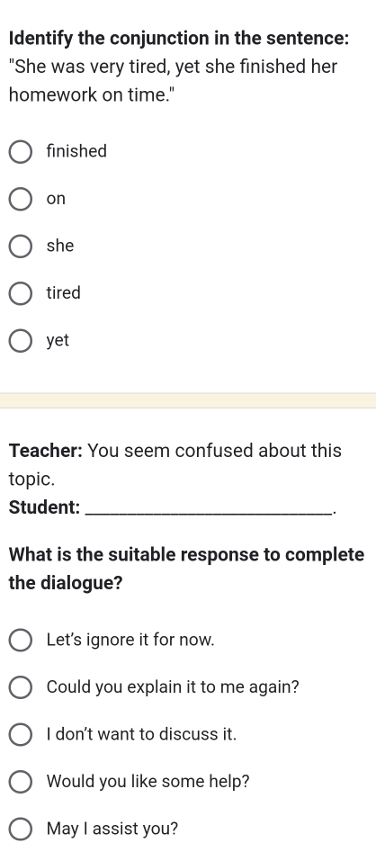 Identify the conjunction in the sentence:
"She was very tired, yet she finished her
homework on time."
finished
on
she
tired
yet
Teacher: You seem confused about this
topic.
Student:_
.
What is the suitable response to complete
the dialogue?
Let's ignore it for now.
Could you explain it to me again?
I don't want to discuss it.
Would you like some help?
May I assist you?