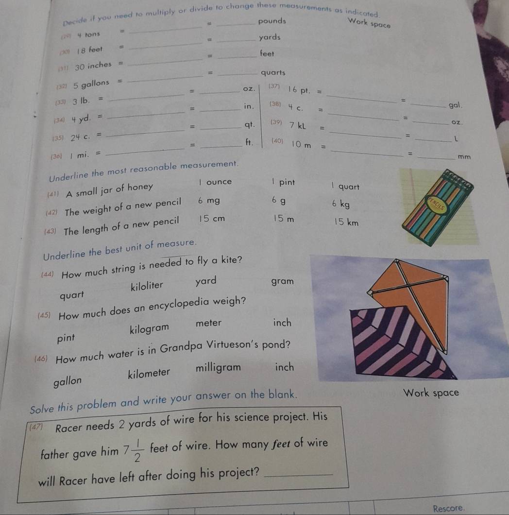 Decide if you need to multiply or divide to change these measurements as indicated.
4 tons = _ = _ pounds
Work space
_
= _yards
∞) 18 feet =
= _ feet
311 30 inches =
_
32 5 gallons = _ = _ quarts
(33 3 lb. = _ = _ oz. (37) 16 pt. = _
_
_
= _gal.
= _in . (38) 4 c. =
(34) 4 yd. .= = _ oZ.
(39)
= _ qt. 7 kL =
(35) 24 c.=
_
_
_
=
_
= _ft . 40 10m=
36 Imi.=
_
= _mm
Underline the most reasonable measurement.
(41) A small jar of honey
I ounce l pint l quart
42) The weight of a new pencil 6 mg
6 g 6 kg
(43) The length of a new pencil 15 cm 15 m 15 km
Underline the best unit of measure.
(44) How much string is needed to fly a kite?
quart kiloliter yard
gram
(45) How much does an encyclopedia weigh?
pint kilogram meter
inch
(46) How much water is in Grandpa Virtueson's pond?
gallon kilometer milligram inch
Solve this problem and write your answer on the blank.
Work space
Racer needs 2 yards of wire for his science project. His
father gave him 7 1/2  feet of wire. How many feet of wire
will Racer have left after doing his project?_
Rescore.