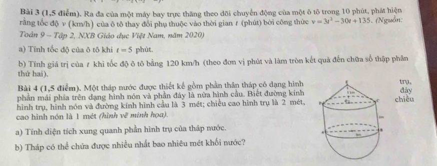 (1,5 điểm). Ra đa của một máy bay trực thăng theo dõi chuyển động của một ô tô trong 10 phút, phát hiện 
rằng tốc độ v (km/h) của ô tô thay đổi phụ thuộc vào thời gian ≠ (phút) bởi công thức v=3t^2-30t+135. (Nguồn: 
Toản 9 - Tập 2, NXB Giáo dục Việt Nam, năm 2020) 
a) Tính tốc độ của ô tô khi t=5 phút. 
b) Tính giá trị của ≠ khỉ tốc độ ô tô bằng 120 km/h (theo đơn vị phút và làm tròn kết quả đến chữa số thập phân 
thứ hai). trụ, 
Bài 4 (1,5 điểm). Một tháp nước được thiết kế gồm phần thân tháp có dạng hình 
phần mái phía trên dạng hình nón và phần đáy là nửa hình cầu. Biết đường kínhđáy 
hình trụ, hình nón và đường kính hình cầu là 3 mét; chiều cao hình trụ là 2 mét, chiều 
cao hình nón là 1 mét (hình vẽ minh họa). 
a) Tính diện tích xung quanh phần hình trụ của tháp nước. 
b) Tháp có thể chứa được nhiều nhất bao nhiêu mét khối nước?