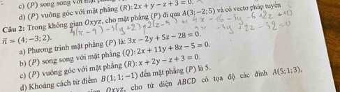 c) (P) song song với mật
d) (P) vuông góc với mặt phẳng (R): 2x+y-z+3=0. 
Câu 2: Trong không gian Oxyz, cho mặt phẳng (P) đi qua A(3;-2;5) và có vectơ pháp tuyển
vector n=(4;-3;2). (Q):2x+11y+8z-5=0. 
a) Phương trình mặt phẳng (P) là: 3x-2y+5z-28=0. 
b) (P) song song với mặt phẳng (R):x+2y-z+3=0.
B(1;1;-1) đến mặt phẳng (P) là 5.
d) Khoảng cách từ điểm c) (P) vuông góc với mặt phẳng
n (xyz, cho tứ diện ABCD có tọa độ các đình A(5;1;3),