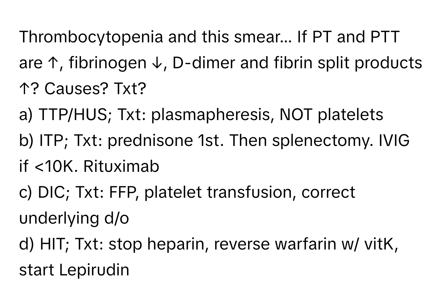 Thrombocytopenia and this smear... If PT and PTT are ↑, fibrinogen ↓, D-dimer and fibrin split products ↑? Causes? Txt?

a) TTP/HUS; Txt: plasmapheresis, NOT platelets 
b) ITP; Txt: prednisone 1st. Then splenectomy. IVIG if <10K. Rituximab 
c) DIC; Txt: FFP, platelet transfusion, correct underlying d/o 
d) HIT; Txt: stop heparin, reverse warfarin w/ vitK, start Lepirudin