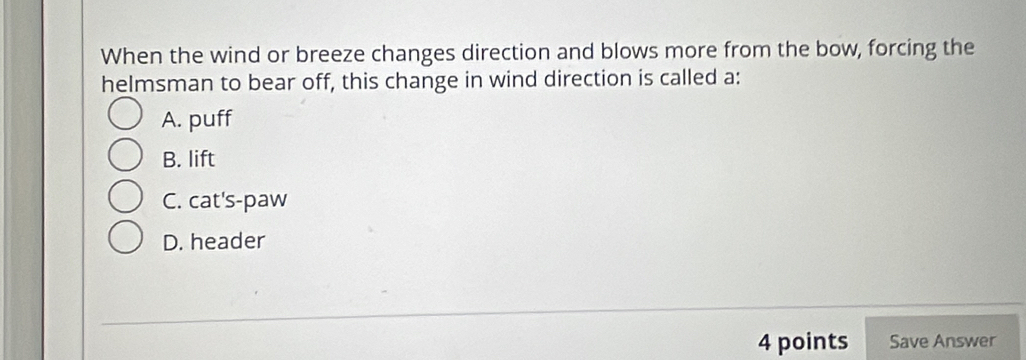 When the wind or breeze changes direction and blows more from the bow, forcing the
helmsman to bear off, this change in wind direction is called a:
A. puff
B. lift
C. cat's-paw
D. header
4 points Save Answer