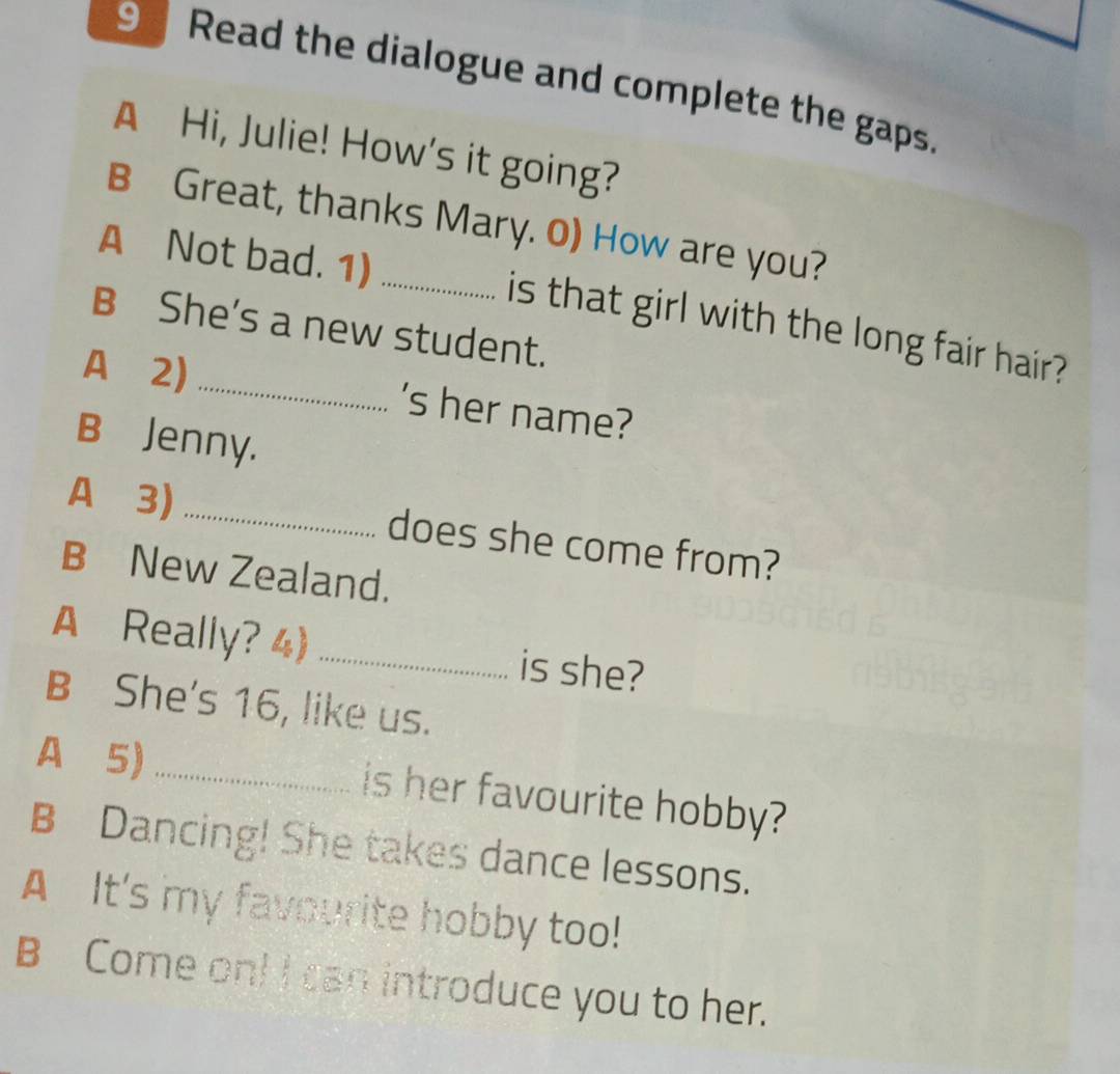 Read the dialogue and complete the gaps. 
A Hi, Julie! How's it going? 
B Great, thanks Mary. 0) How are you? 
A Not bad. 1) _is that girl with the long fair hair? 
B She's a new student. 
A 2) _'s her name? 
B Jenny. 
A 3) _does she come from? 
B New Zealand. 
A Really? 4) _is she? 
B She's 16, like us. 
A 5) _is her favourite hobby? 
B Dancing! She takes dance lessons. 
A It's my favourite hobby too! 
B Come on! I can introduce you to her.