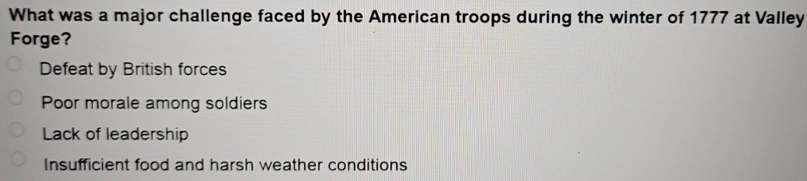 What was a major challenge faced by the American troops during the winter of 1777 at Valley
Forge?
Defeat by British forces
Poor morale among soldiers
Lack of leadership
Insufficient food and harsh weather conditions