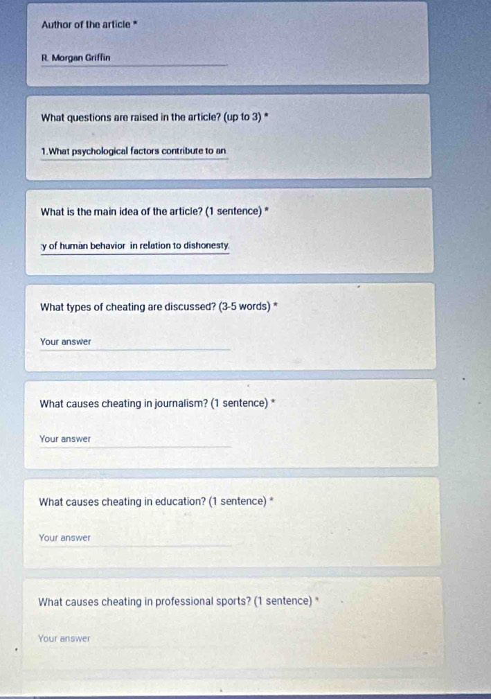 Author of the article* 
R. Morgan Griffin 
What questions are raised in the article? (up to 3) * 
1.What psychological factors contribute to an 
What is the main idea of the article? (1 sentence) * 
y of human behavior in relation to dishonesty 
What types of cheating are discussed? (3-5 words) * 
Your answer 
What causes cheating in journalism? (1 sentence) * 
Your answer 
What causes cheating in education? (1 sentence) * 
Your answer 
What causes cheating in professional sports? (1 sentence) * 
Your answer