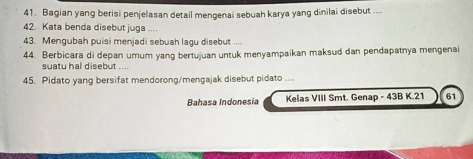 Bagian yang berisi penjelasan detail mengenai sebuah karya yang dinilai disebut .... 
42. Kata benda disebut juga .... 
43. Mengubah puisi menjadi sebuah lagu disebut .... 
44. Berbicara di depan umum yang bertujuan untuk menyampaikan maksud dan pendapatnya mengenai 
suatu hal disebut .... 
45. Pidato yang bersifat mendorong/mengajak disebut pidato .... 
Bahasa Indonesia Kelas VIII Smt. Genap - 43B K. 21 61