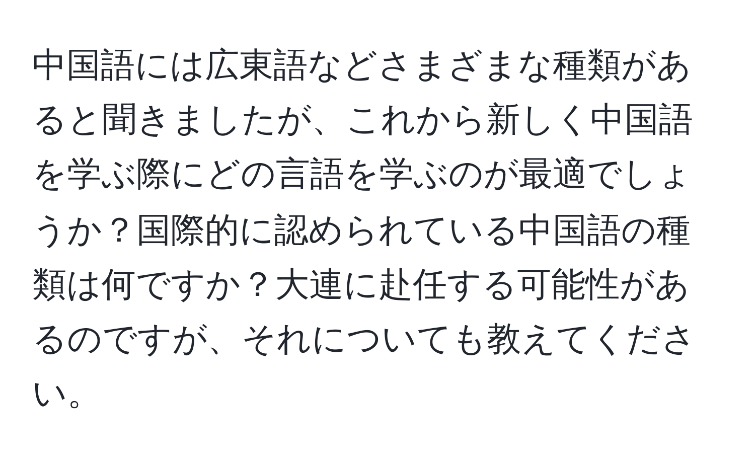 中国語には広東語などさまざまな種類があると聞きましたが、これから新しく中国語を学ぶ際にどの言語を学ぶのが最適でしょうか？国際的に認められている中国語の種類は何ですか？大連に赴任する可能性があるのですが、それについても教えてください。