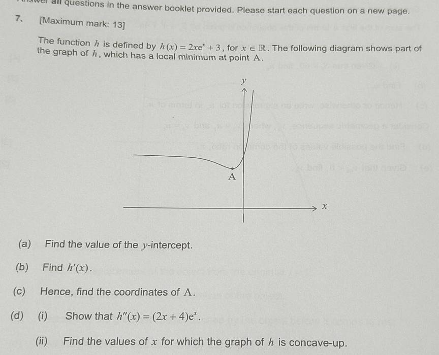 wer all questions in the answer booklet provided. Please start each question on a new page. 
7. [Maximum mark: 13] 
The function h is defined by h(x)=2xe^x+3 , for x∈ R. The following diagram shows part of 
the graph of h , which has a local minimum at point A. 
(a) Find the value of the y-intercept. 
(b) Find h'(x). 
(c) Hence, find the coordinates of A. 
(d) (i) Show that h''(x)=(2x+4)e^x. 
(ii) Find the values of x for which the graph of h is concave-up.