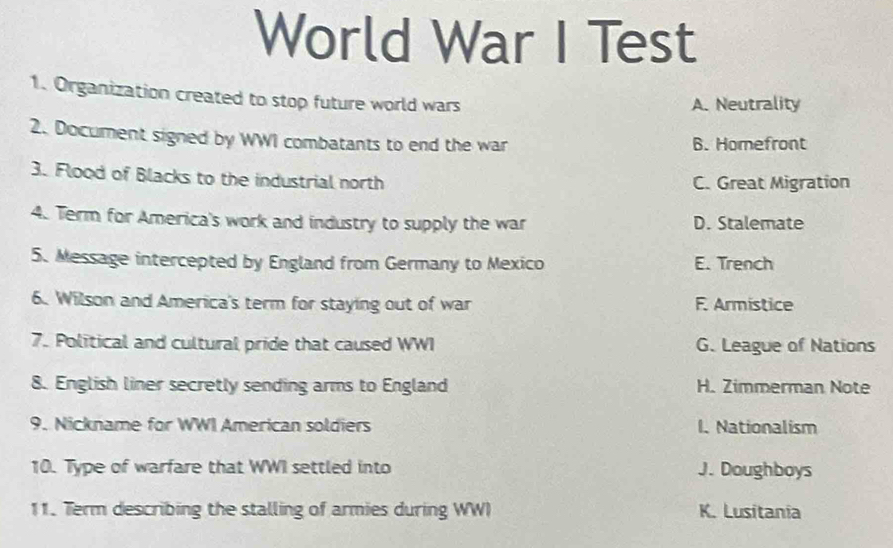 World War I Test
1. Organization created to stop future world wars
A. Neutrality
2. Document signed by WWI combatants to end the war 6. Homefront
3. Flood of Blacks to the industrial north C. Great Migration
4. Term for America's work and industry to supply the war D. Stalemate
5. Message intercepted by England from Germany to Mexico E. Trench
6. Wilson and America's term for staying out of war F. Armistice
7. Political and cultural pride that caused WWI G. League of Nations
8. English liner secretly sending arms to England H. Zimmerman Note
9. Nickname for WWI American soldiers I. Nationalism
10. Type of warfare that WWI settled into J. Doughboys
11. Term describing the stalling of armies during WWI K. Lusitania