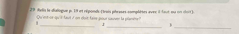 Relis le dialogue p. 19 et réponds (trois phrases complètes avec il faut ou on doit). 
Qu'est-ce qu'il faut / on doit faire pour sauver la planète? 
_ 
_ 
_ 
1 
2 
3