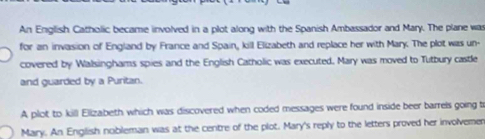 An English Catholic became involved in a plot along with the Spanish Ambassador and Mary. The plane was 
for an invasion of England by France and Spain, kill Elizabeth and replace her with Mary. The plot was un- 
covered by Walsinghams spies and the English Catholic was executed. Mary was moved to Tutbury castle 
and guarded by a Puritan. 
A plot to kill Elizabeth which was discovered when coded messages were found inside beer barrels going t 
Mary. An English nobleman was at the centre of the plot. Mary's reply to the letters proved her involvemen