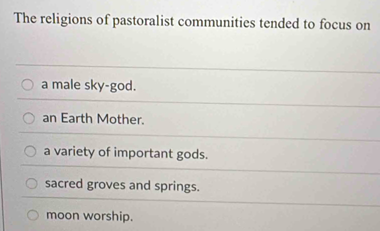 The religions of pastoralist communities tended to focus on
a male sky-god.
an Earth Mother.
a variety of important gods.
sacred groves and springs.
moon worship.