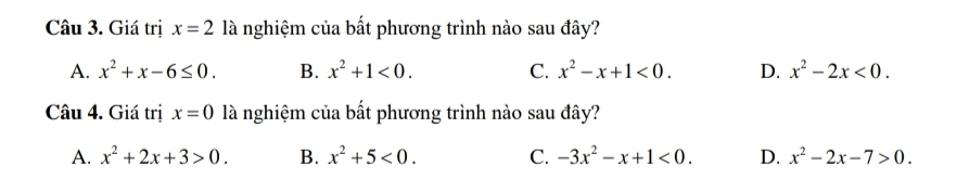 Giá trị x=2 là nghiệm của bất phương trình nào sau đây?
A. x^2+x-6≤ 0. B. x^2+1<0</tex>. C. x^2-x+1<0</tex>. D. x^2-2x<0</tex>. 
Câu 4. Giá trị x=0 là nghiệm của bất phương trình nào sau đây?
A. x^2+2x+3>0. B. x^2+5<0</tex>. C. -3x^2-x+1<0</tex>. D. x^2-2x-7>0.