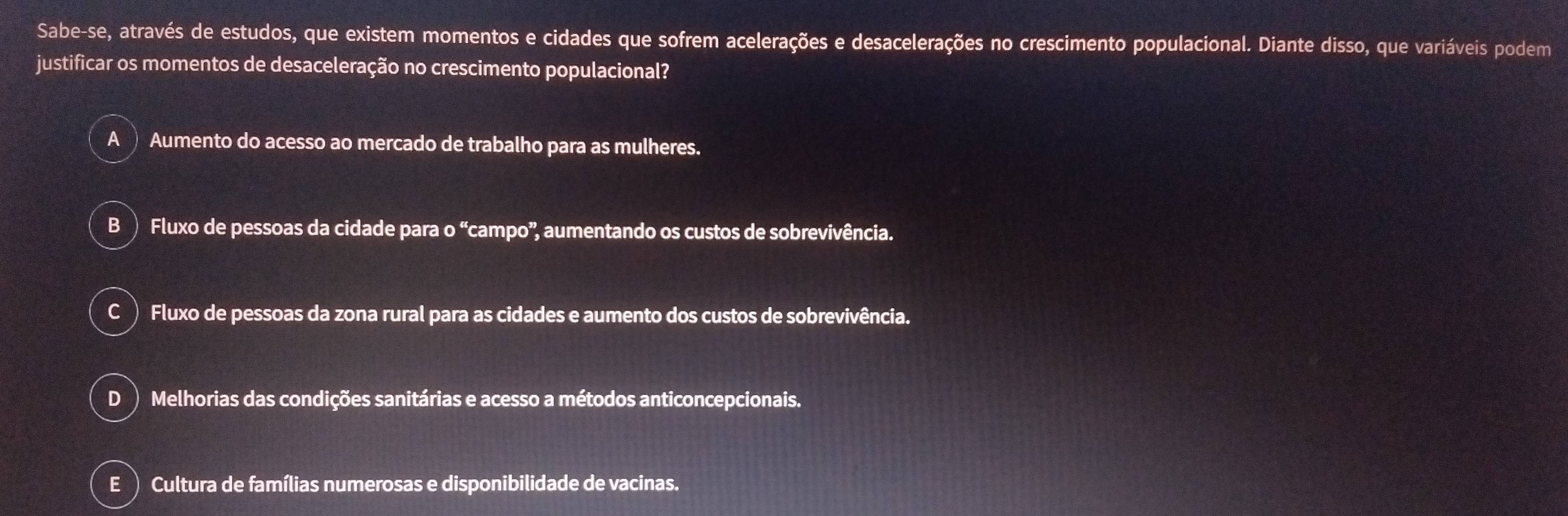 Sabe-se, através de estudos, que existem momentos e cidades que sofrem acelerações e desacelerações no crescimento populacional. Diante disso, que variáveis podem
justificar os momentos de desaceleração no crescimento populacional?
A Aumento do acesso ao mercado de trabalho para as mulheres.
B) Fluxo de pessoas da cidade para o “campo”, aumentando os custos de sobrevivência.
C ) Fluxo de pessoas da zona rural para as cidades e aumento dos custos de sobrevivência.
D Melhorias das condições sanitárias e acesso a métodos anticoncepcionais.
E ) Cultura de famílias numerosas e disponibilidade de vacinas.