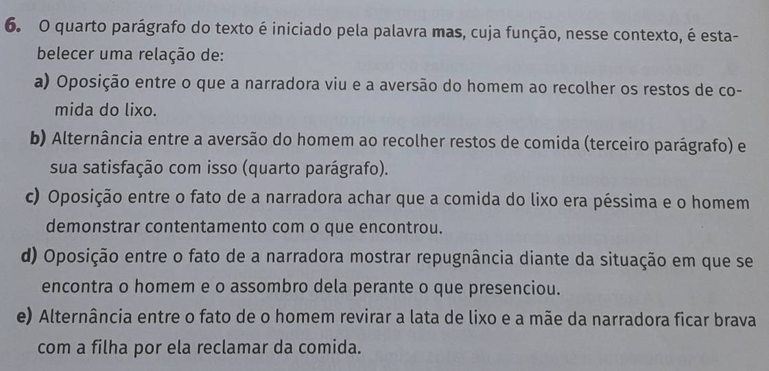 quarto parágrafo do texto é iniciado pela palavra mas, cuja função, nesse contexto, é esta-
belecer uma relação de:
a) Oposição entre o que a narradora viu e a aversão do homem ao recolher os restos de co-
mida do lixo.
b) Alternância entre a aversão do homem ao recolher restos de comida (terceiro parágrafo) e
sua satisfação com isso (quarto parágrafo).
c) Oposição entre o fato de a narradora achar que a comida do lixo era péssima e o homem
demonstrar contentamento com o que encontrou.
d) Oposição entre o fato de a narradora mostrar repugnância diante da situação em que se
encontra o homem e o assombro dela perante o que presenciou.
e) Alternância entre o fato de o homem revirar a lata de lixo e a mãe da narradora ficar brava
com a filha por ela reclamar da comida.