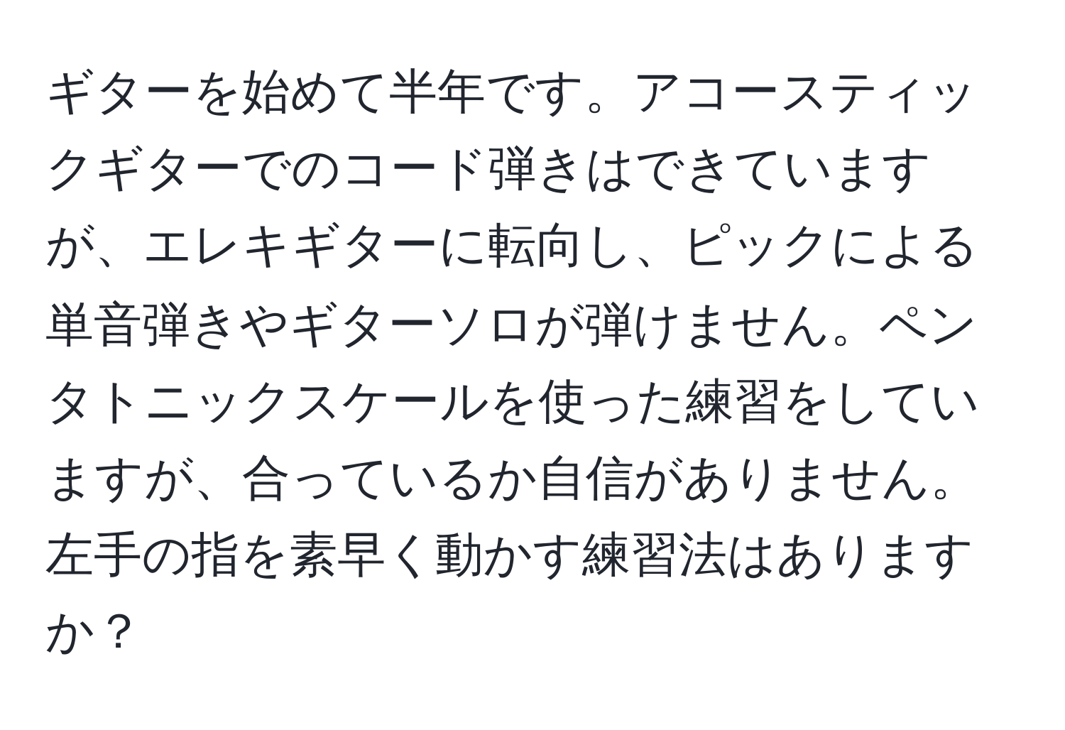 ギターを始めて半年です。アコースティックギターでのコード弾きはできていますが、エレキギターに転向し、ピックによる単音弾きやギターソロが弾けません。ペンタトニックスケールを使った練習をしていますが、合っているか自信がありません。左手の指を素早く動かす練習法はありますか？