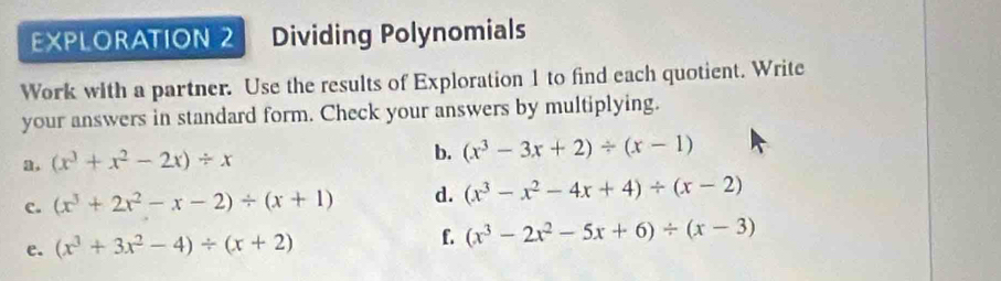 EXPLORATION 2 Dividing Polynomials 
Work with a partner. Use the results of Exploration 1 to find each quotient. Write 
your answers in standard form. Check your answers by multiplying. 
a. (x^3+x^2-2x)/ x b. (x^3-3x+2)/ (x-1)
c. (x^3+2x^2-x-2)/ (x+1) d. (x^3-x^2-4x+4)/ (x-2)
e. (x^3+3x^2-4)/ (x+2)
f. (x^3-2x^2-5x+6)/ (x-3)