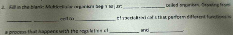 Filll in the blank: Multicellular organism begin as just __celled organism. Growing from 
_ 
_cell to_ of specialized cells that perform different functions is 
a process that happens with the regulation of _and_