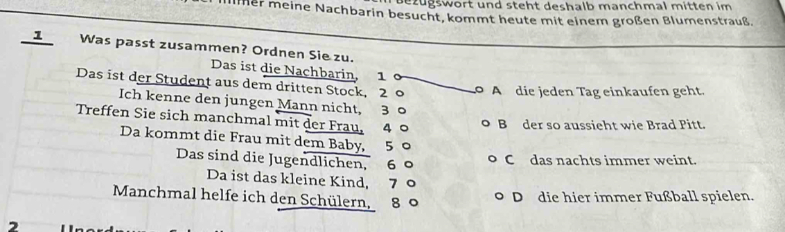 Bezugswort und steht deshalb manchmal mitten im
llmer meine Nachbarin besucht, kommt heute mit einem großen Blumenstrauß.
1 Was passt zusammen? Ordnen Sie zu.
Das ist die Nachbarin, 1
Das ist der Student aus dem dritten Stock, 2 0
A die jeden Tag einkaufen geht.
Ich kenne den jungen Mann nicht, 3 0
Treffen Sie sich manchmal mit der Frau, 4 ○
B der so aussieht wie Brad Pitt.
Da kommt die Frau mit dem Baby, 5 。
Das sind die Jugendlichen, 6 ° C das nachts immer weint.
Da ist das kleine Kind, 7
Manchmal helfe ich den Schülern, 8 0
D die hier immer Fußball spielen.