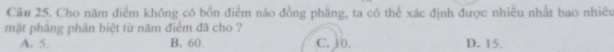 Cho năm điểm không có bốn điểm nào đồng phẳng, ta có thể xác định được nhiều nhất bao nhiêu
mật pháng phân biệt từ năm điểm đã cho ?
A. 5. B. 60. C. 10. D. 15.