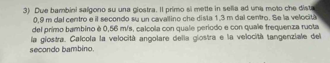 Due bambini salgono su una giostra. Il primo si mette in sella ad una moto che dista
0,9 m dal centro e il secondo su un cavallino che dista 1,3 m dal centro. Se la velocità 
del primo bambino è 0,56 m/s, calcola con quale periodo e con quale frequenza ruota 
la giostra. Calcola la velocità angolare della giostra e la velocità tangenziale del 
secondo bambino.