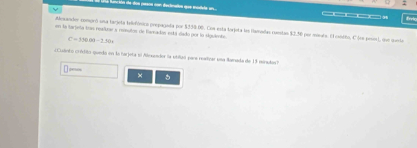 la función de dos pasos con decimales que modela n.... —_ 0 Enriq 
en la tarjeta tras realizar x minutos de llamadas está dado por lo siguiente. Alexander compró una tarjeta telefónica prepagada por $550.00. Con esta tarjeta las llamadas cuestan $2.50 por minuto. El crédito, C (en pesos), que queda
C=550.00-2.50x
Cuánto crédito queda en la tarjeta si Alexander la utilizó para realizar una llamada de 15 minutos? 
pesos 
× 5