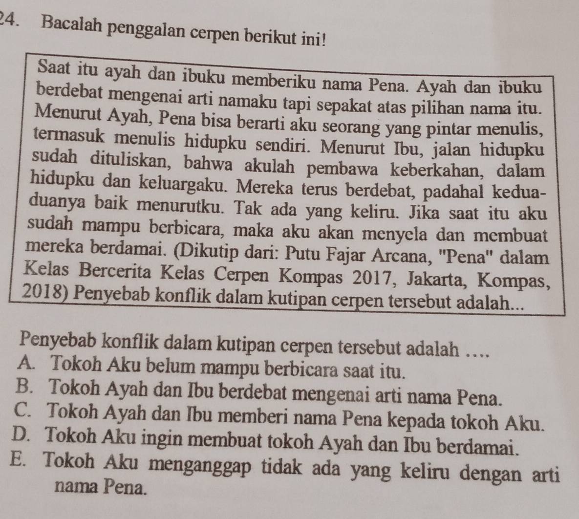 Bacalah penggalan cerpen berikut ini!
Saat itu ayah dan ibuku memberiku nama Pena. Ayah dan ibuku
berdebat mengenai arti namaku tapi sepakat atas pilihan nama itu.
Menurut Ayah, Pena bisa berarti aku seorang yang pintar menulis,
termasuk menulis hidupku sendiri. Menurut Ibu, jalan hidupku
sudah dituliskan, bahwa akulah pembawa keberkahan, dalam
hidupku dan keluargaku. Mereka terus berdebat, padahal kedua-
duanya baik menurutku. Tak ada yang keliru. Jika saat itu aku
sudah mampu berbicara, maka aku akan menyela dan membuat
mereka berdamai. (Dikutip dari: Putu Fajar Arcana, ''Pena'' dalam
Kelas Bercerita Kelas Cerpen Kompas 2017, Jakarta, Kompas,
2018) Penyebab konflik dalam kutipan cerpen tersebut adalah...
Penyebab konflik dalam kutipan cerpen tersebut adalah …
A. Tokoh Aku belum mampu berbicara saat itu.
B. Tokoh Ayah dan Ibu berdebat mengenai arti nama Pena.
C. Tokoh Ayah dan Ibu memberi nama Pena kepada tokoh Aku.
D. Tokoh Aku ingin membuat tokoh Ayah dan Ibu berdamai.
E. Tokoh Aku menganggap tidak ada yang keliru dengan arti
nama Pena.