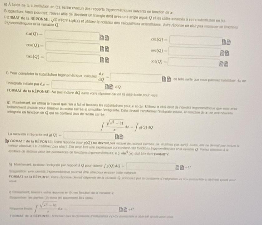 À l'aide de la substitution en (c), écrire chacun des rapports trigonométriques suivants en fonction de 2
Suggestion: Vous pournez trouver utile de dessiner un triangle droit avec une angle aigué Q et les côtés associés à votre substitution en (c).
FORMAT de la REPONSE sqrt(a) 5 écrt sqrt(a) et utâsez la notation des calculatrices scientifiques. Votre réponse ne doit pas impliquer de fonctions
ngonométriques et la vériable Q
sin (Q)=□
cos (Q)=□
csc (Q)=□
tan (Q)=□
sec (Q)=□
cot (Q)=□
() Pour compléter la substitution trigonométrique, calculez  dx/dQ =□ de telle sorte que vous puíssíez substituer die de
intégrafe initiate par c dz=□  dQ
FORMAT de la RÉPONSE: Ne pas inclure dQ dans votre réponse car on l'a déjà écrite pour vous
g). Maintenant, on utilise le travail que l'on a fait et fessons les substitutions pour » et d.z. Utilisez le côté droit de l'identité Irgonométrique que vous avez
brillamment choisie pour éliminer la racine carrée et simplifier l'intégrante. Cela devrait transformer l'intégrale initale, en fonclion de x, en une nouvelle
intégrale en fonction de Q qui ne contient plus de racine carrée
∈t  (sqrt(x^2-81))/x dx=∈t g(Q)dQ
La nouvelle intégrante est g(Q)=□ as
FORMATT de la REPONSE: Votre réponse pour g(Q) ne devrait pas inclure de racines carrées, i e. n'utilises par sqrt(). Aussi, elle ne devait pas inclure la
valeux absolue, i e n'ublisez pas abs(). Elle peut être une expression qui content des forctions trigonométriques et la vaiiable Q Portez allantsn à la
ryntaxe de Mooius pour les poissances de fonctions irgonométriques, e gsin^2 (a) dait être écrit 5:171 (a))=2
f1) Maintenant, évaluez l'intégrale par rapport à Q pour obtenir fg(Q)dQ=□
Suggestion une identsé trigonsisétrique pourrait être utle pour évaluer cette intégrale
FORMAT de la RÉPONSE Votre réponse devrail dépende de la variatie Q. Nincluez pas la constante d'ntégration «u + C *  psotste a désé ett ayouté pour 
Haud
1 ) Finslement, rééctre vntre réponse en (h) en fonction de la vanaise x
Buggeston les parties (d) esou (é) pourvent fire stilas
Répence fnate ∈t  (sqrt(r^2-81))/r dx=□
FORMAT de la RÉPONSE: Anciau paur la coniante dinig|ton +V+V=C= puqu'até à chun été épouté poue vous