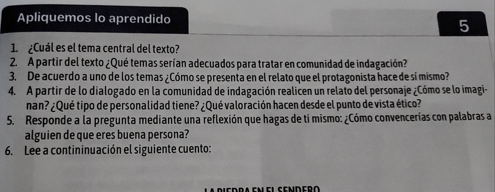 Apliquemos lo aprendido 
5 
1. ¿Cuál es el tema central del texto? 
2. A partir del texto ¿Qué temas serían adecuados para tratar en comunidad de indagación? 
3. De acuerdo a uno de los temas ¿Cómo se presenta en el relato que el protagonista hace de sí mismo? 
4. A partir de lo dialogado en la comunidad de indagación realicen un relato del personaje ¿Cómo se lo imagi- 
nan? ¿Qué tipo de personalidad tiene? ¿Qué valoración hacen desde el punto de vista ético? 
5. Responde a la pregunta mediante una reflexión que hagas de ti mismo: ¿Cómo convencerías con palabras a 
alguien de que eres buena persona? 
6. Lee a contininuación el siguiente cuento: