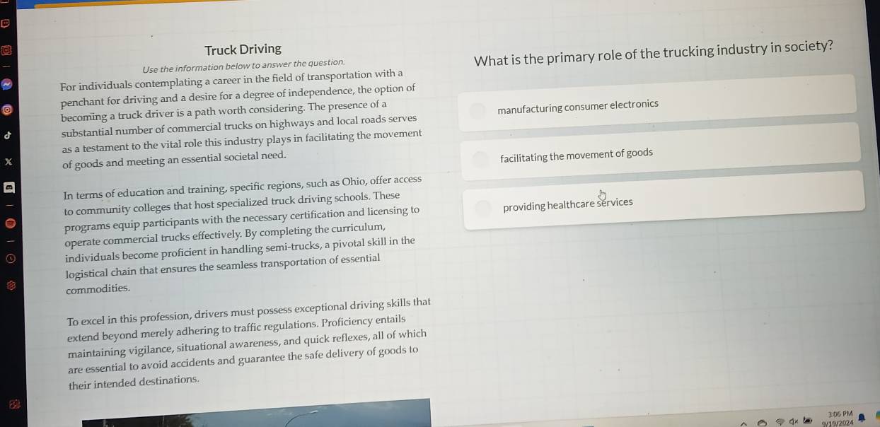 Truck Driving 
Use the information below to answer the question. What is the primary role of the trucking industry in society? 
For individuals contemplating a career in the field of transportation with a 
penchant for driving and a desire for a degree of independence, the option of 
becoming a truck driver is a path worth considering. The presence of a 
substantial number of commercial trucks on highways and local roads serves manufacturing consumer electronics 
as a testament to the vital role this industry plays in facilitating the movement 
of goods and meeting an essential societal need. 
facilitating the movement of goods 
In terms of education and training, specific regions, such as Ohio, offer access 
to community colleges that host specialized truck driving schools. These 
programs equip participants with the necessary certification and licensing to providing healthcare services 
operate commercial trucks effectively. By completing the curriculum, 
individuals become proficient in handling semi-trucks, a pivotal skill in the 
logistical chain that ensures the seamless transportation of essential 
commodities. 
To excel in this profession, drivers must possess exceptional driving skills that 
extend beyond merely adhering to traffic regulations. Proficiency entails 
maintaining vigilance, situational awareness, and quick reflexes, all of which 
are essential to avoid accidents and guarantee the safe delivery of goods to 
their intended destinations. 
3:06 PM 
/19/2024