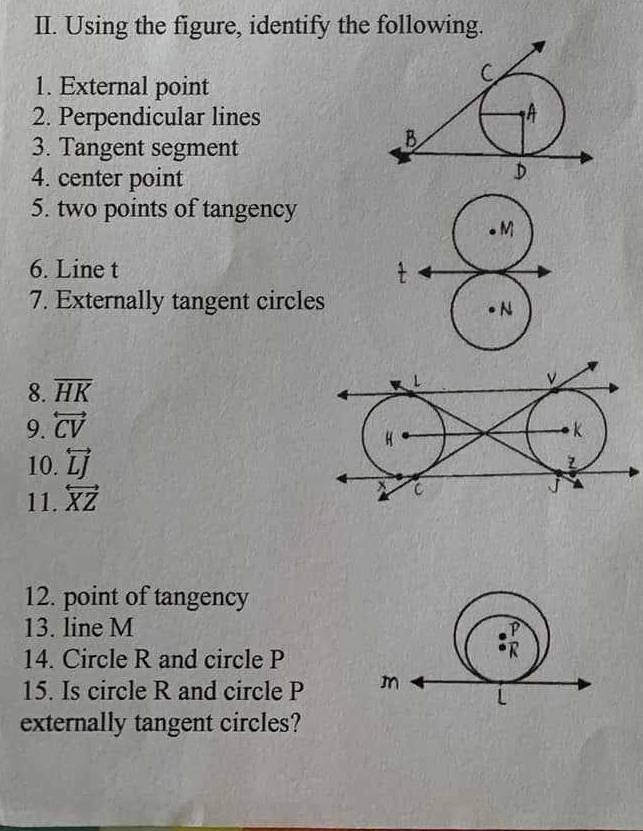 Using the figure, identify the following.
1. External point
2. Perpendicular lines
3. Tangent segment
4. center point
5. two points of tangency
6. Line t 
7. Externally tangent circles
8. overline HK
L
ν
9. overleftrightarrow CV k
H
10. overleftrightarrow LJ
11. overleftrightarrow XZ
x C
J
12. point of tangency
13. line M 
14. Circle R and circle P
15. Is circle R and circle P 
externally tangent circles?