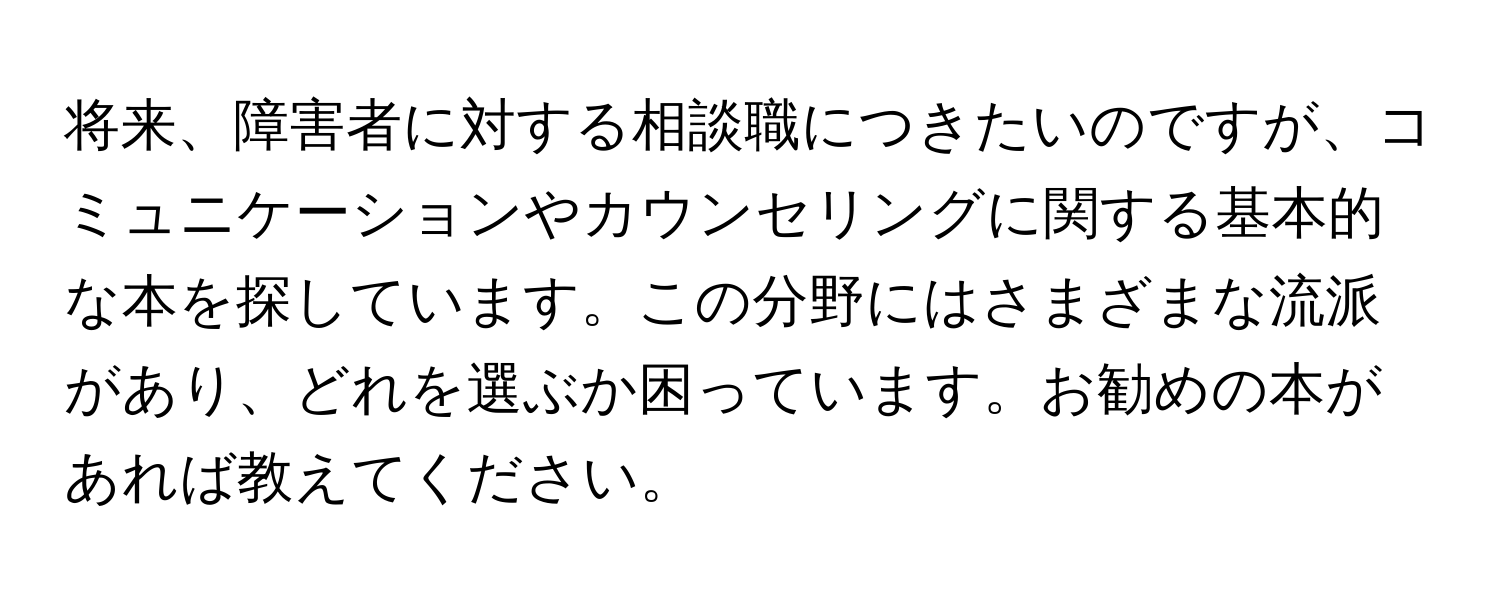 将来、障害者に対する相談職につきたいのですが、コミュニケーションやカウンセリングに関する基本的な本を探しています。この分野にはさまざまな流派があり、どれを選ぶか困っています。お勧めの本があれば教えてください。