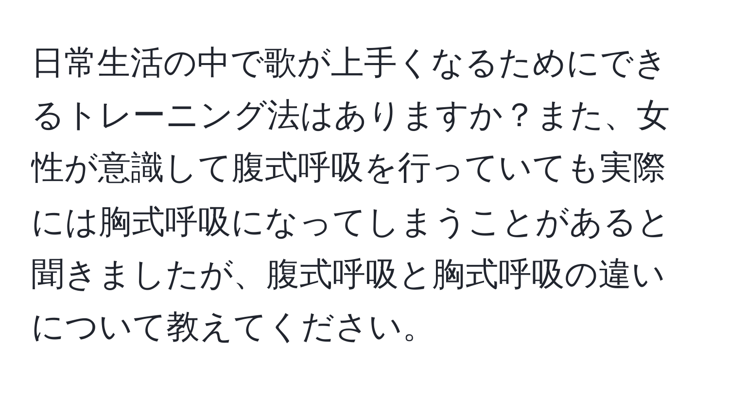 日常生活の中で歌が上手くなるためにできるトレーニング法はありますか？また、女性が意識して腹式呼吸を行っていても実際には胸式呼吸になってしまうことがあると聞きましたが、腹式呼吸と胸式呼吸の違いについて教えてください。