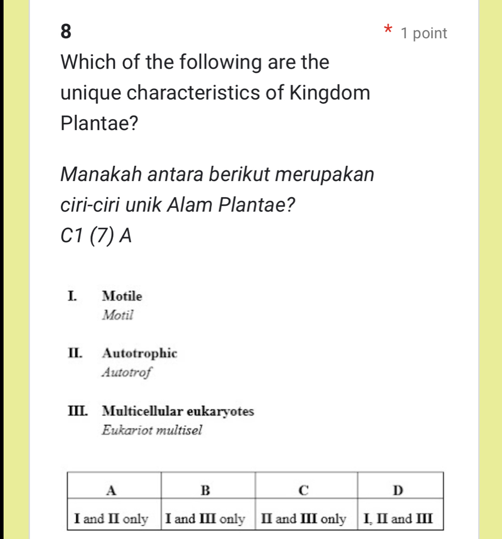 8 1 point
Which of the following are the
unique characteristics of Kingdom
Plantae?
Manakah antara berikut merupakan
ciri-ciri unik Alam Plantae?
C1(7)A
I. Motile
Motil
II. Autotrophic
Autotrof
III. Multicellular eukaryotes
Eukariot multisel