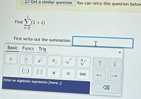 Get a similar question You can retry this question below 
Find sumlimits _(i=2)^7(1+i)
First write out the summation: □ 
Basic Funcs Trig 
× 
x  □ /□   x^(□) x sqrt() sqrt[n]() ↑ downarrow 
() beginvmatrix □ endvmatrix π ∞ DNE ← 
Enter an algebraic expression [more..]