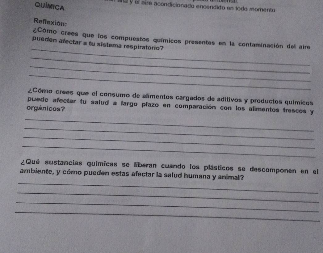 QUÍMICA 
altá y el aire acondicionado encendido en todo momento 
Reflexión: 
_ 
¿Cómo crees que los compuestos químicos presentes en la contaminación del aire 
pueden afectar a tu sistema respiratorio? 
_ 
_ 
_ 
¿Cómo crees que el consumo de alimentos cargados de aditivos y productos químicos 
puede afectar tu salud a largo plazo en comparación con los alimentos frescos y 
orgánicos? 
_ 
_ 
_ 
_ 
¿Qué sustancias químicas se liberan cuando los plásticos se descomponen en el 
_ 
ambiente, y cómo pueden estas afectar la salud humana y animal? 
_ 
_ 
_