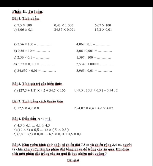 Phần II. Tự luận: 
Bài 1. Tính nhằm 
a) 7,5* 100 0.42* 1000 6.07* 100
b) 4,06* 0,1 24,37* 0,001 17,2* 0.01
a) 3.56* 100= _ 4,067:0,1= _ 
b) 0.56* 10= _ 3.06:0.001= _ 
c) 2,56* 0,1= _ 1,597:100= _ 
d) 3,57* 0,001= _ 2,534:1000= _ 
e) 34,659* 0.01= _ 3.965:0.01= _ 
Bài 2. Tính gía trị của biểu thức 
a) (127,5+3,8)* 4,2+34,5* 100 b) 9,5:(3,7+6,3)-0,54:2
Bài 3. Tính bằng cách thuận tiện 
a) 12,5* 4,7* 8 b) 4,07* 6,4+4,6* 4,07
Bài 4. Điền đấu ; ; =2
a) 4,5* 6, 1...6, 1* 4,5
b) (12* 5)* 0,5...12* (5* 0,5)
c) (6,5+3,5)* 0,01...6,5* 0,01+3,5* 0,1
Bài 5. Khu yườn hình chữ nhật có chiều dài 7,5 m yà chiều rộng 3,4 m, người 
ta chia khu vườn làm ba phần đất bằng nhau để trồng cây ăn quả. Hỏi điện 
tích một phần đất trồng cây ăn quả là bao nhiều mét yuống ? 
Bài giải