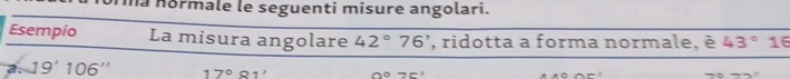 na normale le seguenti misure angolari.
Esempio La misura angolare 42°76' , ridotta a forma normale, é 43° 16
a. 19'106'' 17°81' 0°75'