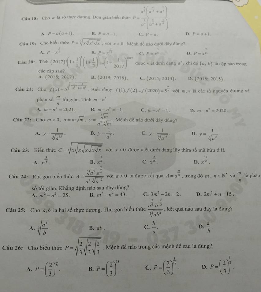 Cho a là số thực dương. Đơn gián biểu thức P=frac a^(frac 4)3(a^(frac -1)3+a^(frac 2)3)a^(frac 1)3(a^(frac 3)4+a^(frac -1)4)
A. P=a(a+1). B. P=a-1. C. P=a. D. P=a+1.
Câu 19: Cho biểu thức P=sqrt[3](xsqrt [4]x^3sqrt x) , với x>0 Mệnh đề nào dưới đây đủng?
A. P=x^(frac 1)2 P=x^(frac 7)12 C. P=x^(frac 5)8 D. P=x^(frac 7)24
B.
Câu 20: Tỉ ch(2017)!(1+ 1/1 )^1(1+ 1/2 )^2...(1+ 1/2017 )^2017 được viết dưới dạng a^b , khi đó (a,b) là cặp nào trong
các cặp sau?
A. (2018;2017). B. (2019;2018). C. (2015;2014). D. (2016;2015).
Câu 21: Cho f(x)=5^(sqrt(1+frac 1)x^2)+frac 1(x+1)^2 , Biết rằng: f(1).f(2)...f(2020)=5^(frac m)n với m,n là các sổ nguyên dương và
phân số  m/n  tối giān. Tính m-n^2
A. m-n^2=2021. B. m-n^2=-1. C. m-n^2=1. D. m-n^2=2020.
Câu 22: Cho m>0,a=msqrt(m),y= sqrt[3](m)/a^2.sqrt[4](m) . Mệnh đề nào dưới đây đủng?
A. y= 1/sqrt[18](a^(35)) . B. y= 1/a^2 . C. y= 1/sqrt[9](a^(34)) . D. y= 1/sqrt[6](a^(11)) .
Câu 23: Biểu thức C=sqrt(xsqrt xsqrt xsqrt x) với x>0 được viết dưới dạng lũy thừa số mũ hữu tỉ là
A. x^(frac 3)16. x^(frac 7)8. x^(frac 15)16. x^(frac 31)32.
B.
C.
D.
Câu 24: Rút gọn biểu thức A=frac sqrt[3](a^5)· a^(frac 7)3a^4· sqrt[7](a^(-2)) với a>0 ta được kết quả A=a^(frac m)n , trong đó m, n∈ N^* và  m/n  là phân
số tối giản. Khẳng định nào sau đây đúng?
A. m^2-n^2=25. B. m^2+n^2=43. C. 3m^2-2n=2. D. 2m^2+n=15.
Câu 25: Cho a,b là hai số thực dương. Thu gọn biểu thức frac a^(frac 7)6b^(-frac 2)3sqrt[6](ab^2) , kết quả nào sau đây là đúng?
C.
D.
A. sqrt[3](frac a^4)b. B. ab .  b/a .  a/b .
Câu 26: Cho biều thức P=sqrt[3](frac 2)3sqrt[3](frac 2)3sqrt(frac 2)3. Mệnh đề nào trong các mệnh đề sau là đúng?
A. P=( 2/3 )^ 1/8 . B. P=( 2/3 )^18. C. P=( 2/3 )^ 1/18 . D. P=( 2/3 )^ 1/2 .