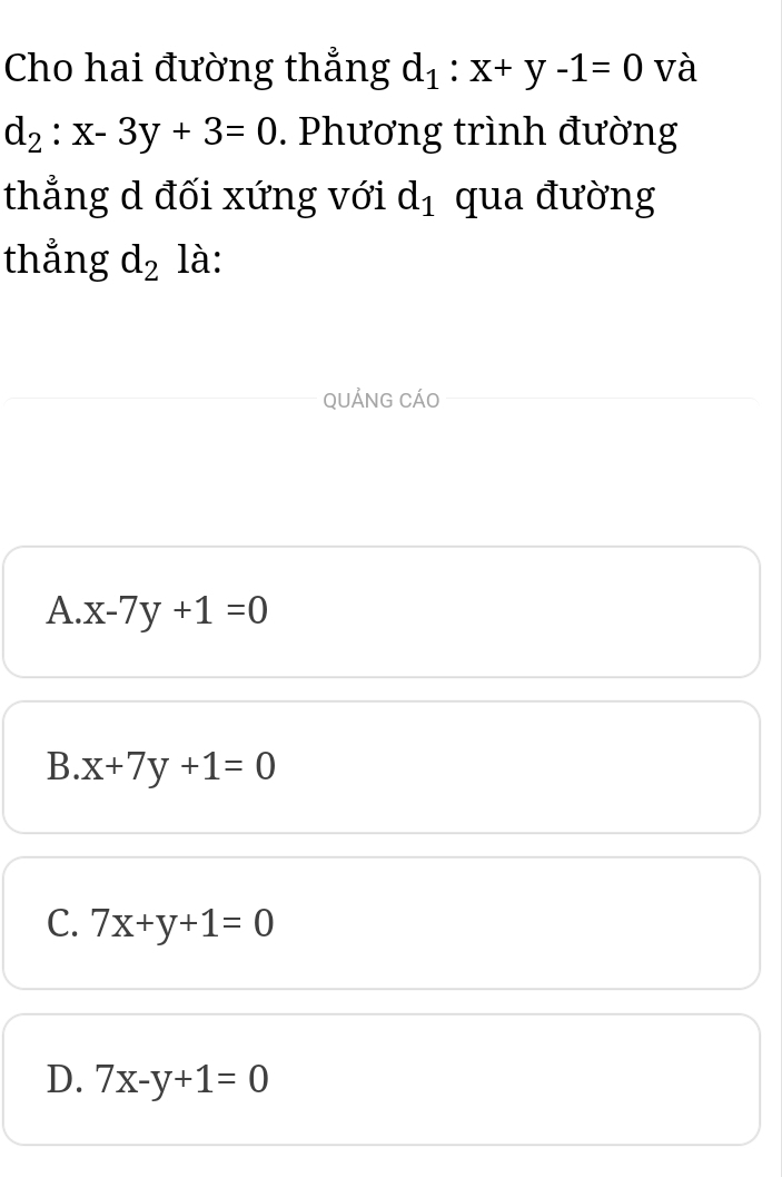 Cho hai đường thẳng d_1:x+y-1=0 và
d_2:x-3y+3=0. Phương trình đường
thẳng d đối xứng với d_1 qua đường
thẳng d_2 là:
QUẢNG CÁO
A. x-7y+1=0
B. x+7y+1=0
C. 7x+y+1=0
D. 7x-y+1=0