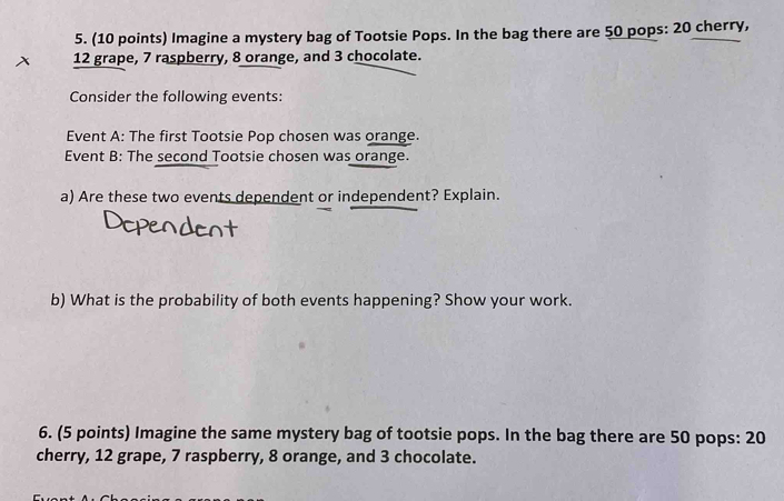 Imagine a mystery bag of Tootsie Pops. In the bag there are 50 pops: 20 cherry,
12 grape, 7 raspberry, 8 orange, and 3 chocolate. 
Consider the following events: 
Event A: The first Tootsie Pop chosen was orange. 
Event B: The second Tootsie chosen was orange. 
a) Are these two events dependent or independent? Explain. 
b) What is the probability of both events happening? Show your work. 
6. (5 points) Imagine the same mystery bag of tootsie pops. In the bag there are 50 pops: 20
cherry, 12 grape, 7 raspberry, 8 orange, and 3 chocolate.