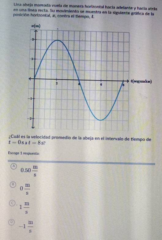 Una abeja mareada vuela de manera horizontal hacia adelante y hacia atrás
en una línea recta. Su movimiento se muestra en la siguiente gráfica de la
posición horizontal, x, contra el tiempo, t.
¿Cuál es la velocidad promedio de la abeja en el intervalo de tiempo de
t=0s a t=8s
Escoge 1 respuesta:
A 0.50 m/s 
0 m/s 
1 m/s 
-1 m/s 