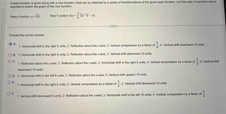 A basic function is given along with a new function f that can be obtained by a series of transformations of the given basic function. List the order of transformations
required to sketch the graph of the new function.
Basic Function: y=sqrt[3](x); New Function: f(x)= 3/4 sqrt[3](x-9)-10
Choose the correct answer.
A.
1.. Horizontal shift to the right 9 units; 2. Reflection about the x-axis; 3. Vertical compression by a factor of  3/4 :4 4. Vertical shift downward 10 units.
B. 1. Hortzontal shift to the right 9 units; 2. Reflection about the x-axis; 3. Vertical shift downward 10 units.
C.
1. Reflection about the y-axis; 2. Reflection about the x-axis; 3. Horizontal shift to the right 9 units; 4. Vertical compression by a factor of  3/4 ; 5. Vertical shift
downward 10 units.
D. 1. Horizontal shift to the left 9 units; 2. Reflection about the x-axis; 3. Vertical shift upward 10 units.
E.
1. Horizontal shift to the right 9 units; 2. Vertical compression by a factor of  3/4 ; 3. Vertical shift downward 10 units.
F,
1. Vertical shift downward 9 units; 2. Reflection about the y-axis; 3. Horizontal shift to the left 10 units; 4. Vertical compression by a factor of  3/4 .