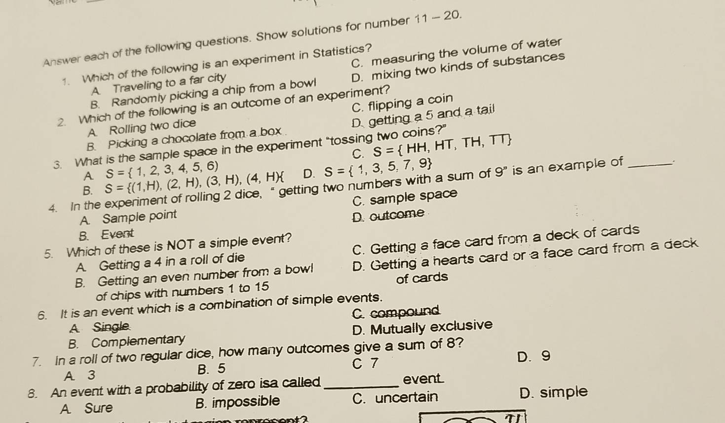 Answer each of the following questions. Show solutions for number 11-20. 
1. Which of the following is an experiment in Statistics?
A. Traveling to a far city C. measuring the volume of water
B. Randomly picking a chip from a bowl D. mixing two kinds of substances
2. Which of the following is an outcome of an experiment?
A. Rolling two dice C. flipping a coin
B. Picking a chocolate from a box D getting a 5 and a tail
C. S= HH,HT,TH,TT
3. What is the sample space in the experiment “tossing two coins?”
A. S= 1,2,3,4,5,6)
B. S= (1,H),(2,H),(3,H),(4,H) D. S= 1,3,5,7,9
4. In the experiment of rolling 2 dice, “ getting two numbers with a sum of 9^n is an example of _.
C. sample space
A. Sample point D. outcome
B. Event
5. Which of these is NOT a simple event?
A. Getting a 4 in a roll of die C. Getting a face card from a deck of cards
B. Getting an even number from a bowl D. Getting a hearts card or a face card from a deck
of chips with numbers 1 to 15 of cards
6. It is an event which is a combination of simple events.
A Single C. compound
B. Complementary D. Mutually exclusive
7. In a roll of two regular dice, how many outcomes give a sum of 8?
C 7 D. 9
A 3 B. 5
8. An event with a probability of zero isa called _event
A Sure B. impossible C. uncertain D. simple

T