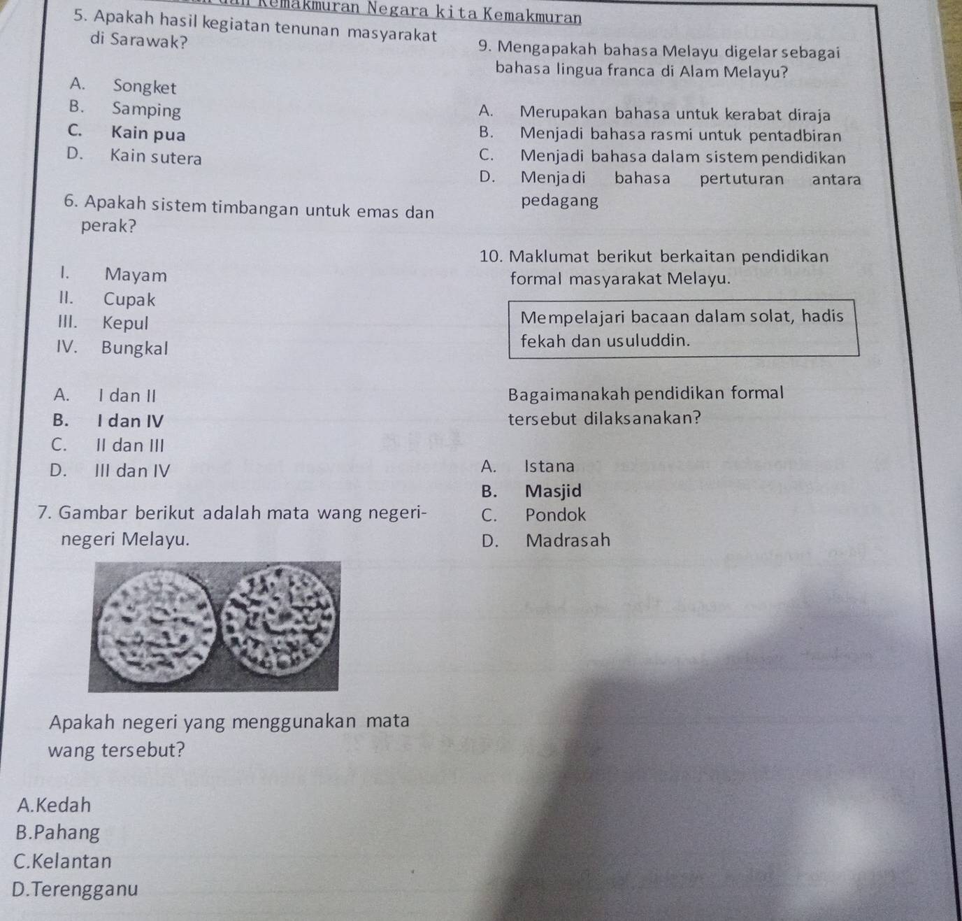 Kemäkmuran Negara kita Kemakmuran
5. Apakah hasil kegiatan tenunan masyarakat
di Sarawak? 9. Mengapakah bahasa Melayu digelar sebagai
bahasa lingua franca di Alam Melayu?
A. Songket
B. Samping A. Merupakan bahasa untuk kerabat diraja
C. Kain pua B. Menjadi bahasa rasmi untuk pentadbiran
D. Kain sutera C. Menjadi bahasa dalam sistem pendidikan
D. Menjadi bahasa pertuturan antara
6. Apakah sistem timbangan untuk emas dan
pedagang
perak?
10. Maklumat berikut berkaitan pendidikan
I. Mayam formal masyarakat Melayu.
II. Cupak
III. Kepul Mempelajari bacaan dalam solat, hadis
IV. Bungkal fekah dan usuluddin.
A. I dan II Bagaimanakah pendidikan formal
B. I dan IV tersebut dilaksanakan?
C. II dan III
D. III dan IV A. Istana
B. Masjid
7. Gambar berikut adalah mata wang negeri- C. Pondok
negeri Melayu. D. Madrasah
Apakah negeri yang menggunakan mata
wang tersebut?
A.Kedah
B.Pahang
C.Kelantan
D.Terengganu