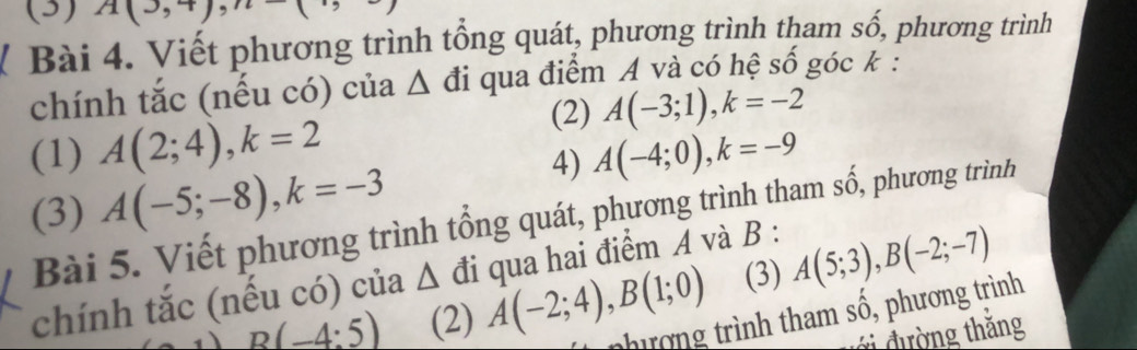 (3) A(3,+),n 
Bài 4. Viết phương trình tổng quát, phương trình tham số, phương trình 
chính tắc (nếu có) của Δ đi qua điểm A và có hệ số góc k : 
(2) A(-3;1), k=-2
(1) A(2;4), k=2 A(-4;0), k=-9
(3) A(-5;-8), k=-3
4) 
Bài 5. Viết phương trình tổng quát, phương trình tham số, phương trình 
(3) A(5;3), B(-2;-7)
chính tắc (nếu có) của Δ đi qua hai điểm A và B :
B(-4:5) (2) A(-2;4), B(1;0) thợng trình tham : shat 0 , phương trình 
vi đường thắng